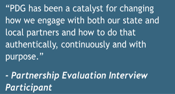 Quote: PDG has been a catalyst for changing how we engage with both our state and local partners and how to do that authentically, continuously and with purpose. - Partnership Evaluation Interview Participant